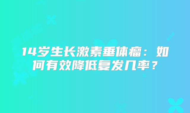 14岁生长激素垂体瘤：如何有效降低复发几率？