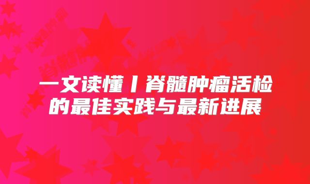 一文读懂丨脊髓肿瘤活检的最佳实践与最新进展