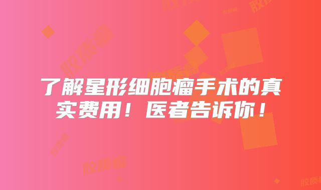 了解星形细胞瘤手术的真实费用！医者告诉你！
