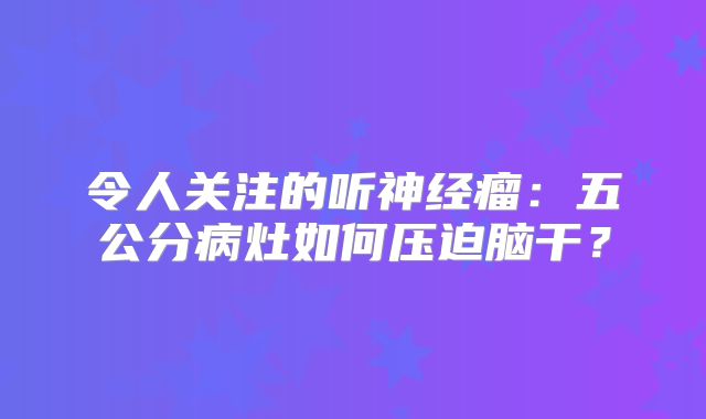 令人关注的听神经瘤：五公分病灶如何压迫脑干？