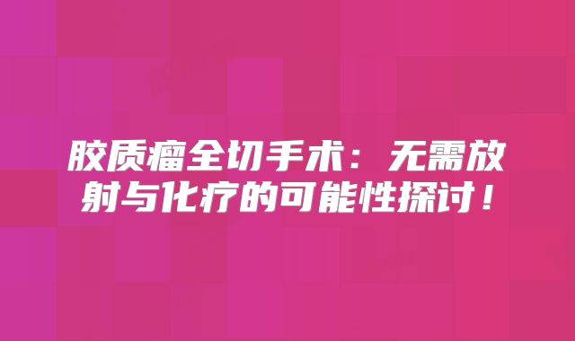 胶质瘤全切手术：无需放射与化疗的可能性探讨！