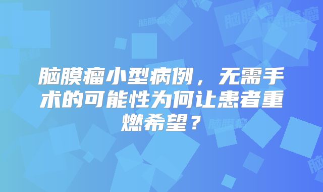 脑膜瘤小型病例，无需手术的可能性为何让患者重燃希望？
