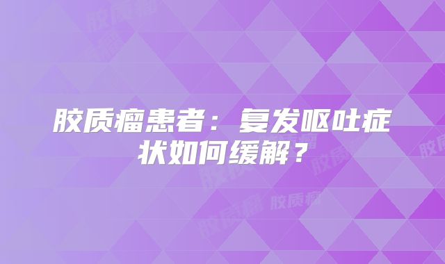 胶质瘤患者：复发呕吐症状如何缓解？