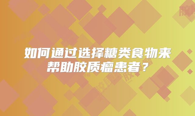 如何通过选择糖类食物来帮助胶质瘤患者？