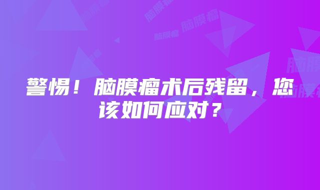 警惕！脑膜瘤术后残留，您该如何应对？