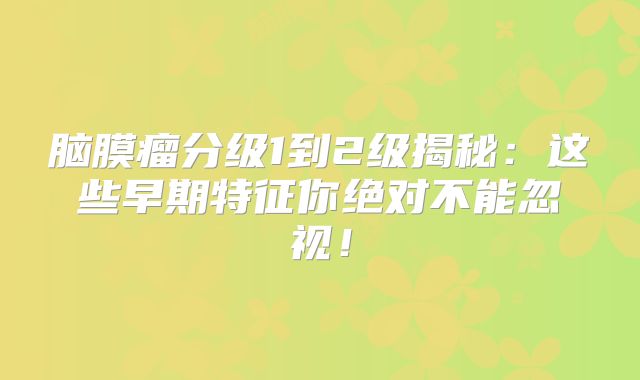 脑膜瘤分级1到2级揭秘：这些早期特征你绝对不能忽视！