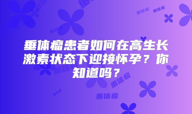 垂体瘤患者如何在高生长激素状态下迎接怀孕？你知道吗？