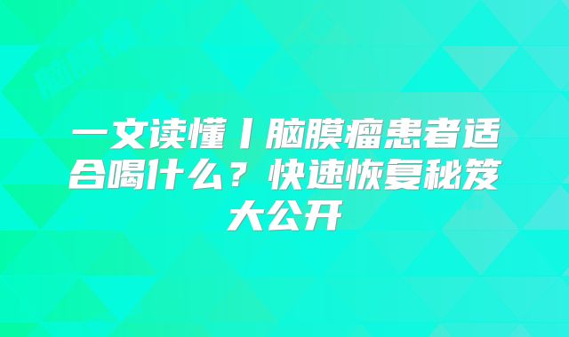 一文读懂丨脑膜瘤患者适合喝什么？快速恢复秘笈大公开