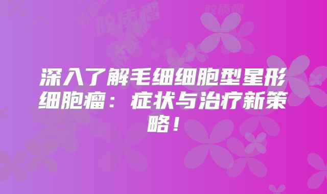 深入了解毛细细胞型星形细胞瘤：症状与治疗新策略！