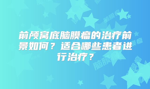 前颅窝底脑膜瘤的治疗前景如何？适合哪些患者进行治疗？