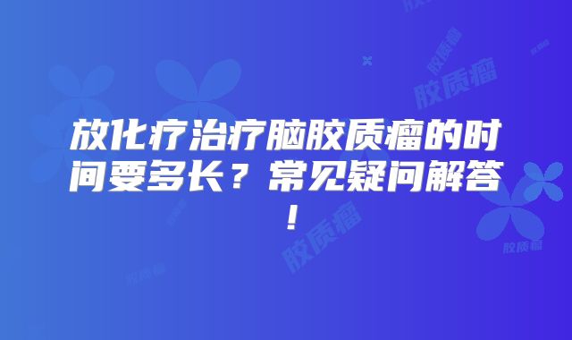 放化疗治疗脑胶质瘤的时间要多长？常见疑问解答！