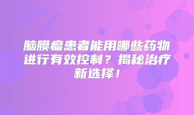脑膜瘤患者能用哪些药物进行有效控制？揭秘治疗新选择！