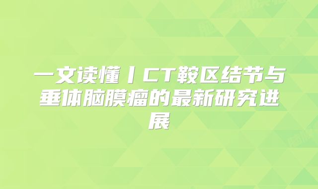 一文读懂丨CT鞍区结节与垂体脑膜瘤的最新研究进展