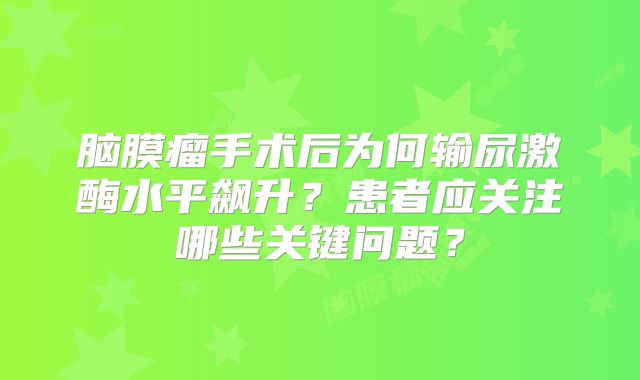脑膜瘤手术后为何输尿激酶水平飙升？患者应关注哪些关键问题？