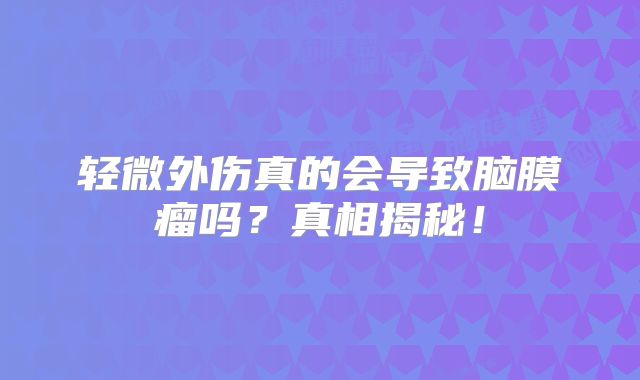 轻微外伤真的会导致脑膜瘤吗？真相揭秘！