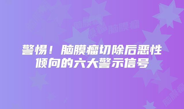 警惕！脑膜瘤切除后恶性倾向的六大警示信号
