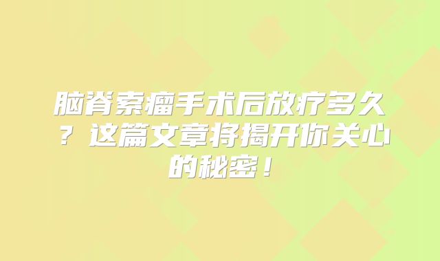 脑脊索瘤手术后放疗多久？这篇文章将揭开你关心的秘密！