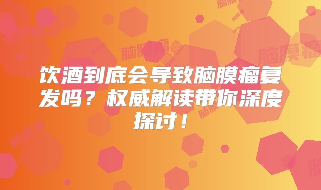 饮酒到底会导致脑膜瘤复发吗？权威解读带你深度探讨！