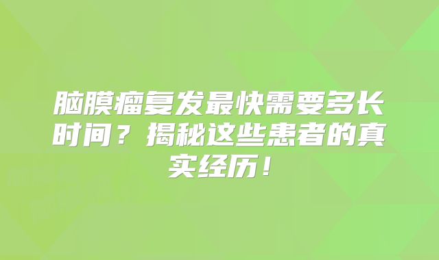 脑膜瘤复发最快需要多长时间？揭秘这些患者的真实经历！