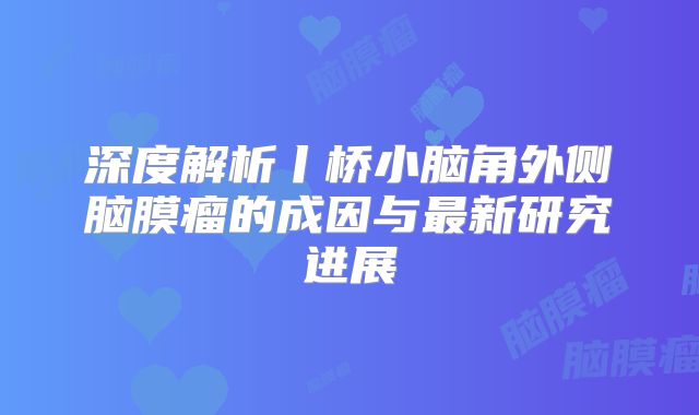 深度解析丨桥小脑角外侧脑膜瘤的成因与最新研究进展