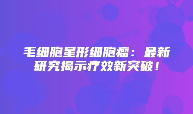 毛细胞星形细胞瘤：最新研究揭示疗效新突破！