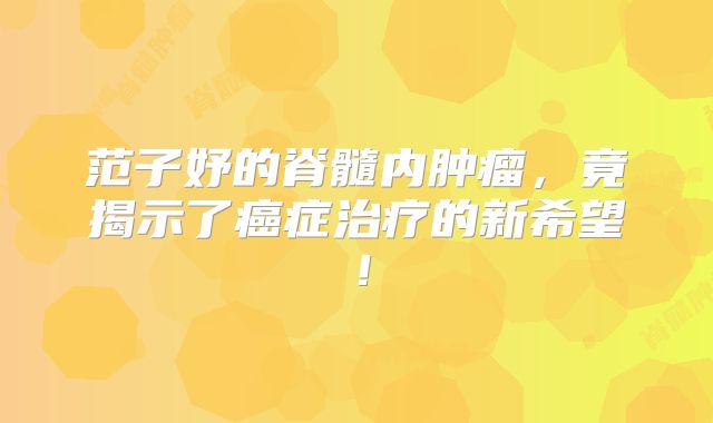 范子妤的脊髓内肿瘤，竟揭示了癌症治疗的新希望！