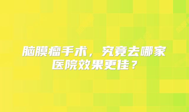 脑膜瘤手术，究竟去哪家医院效果更佳？