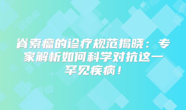 脊索瘤的诊疗规范揭晓：专家解析如何科学对抗这一罕见疾病！