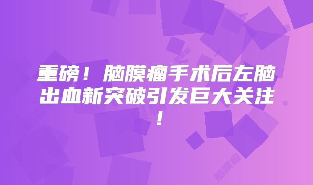 重磅！脑膜瘤手术后左脑出血新突破引发巨大关注！