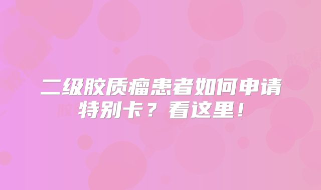 二级胶质瘤患者如何申请特别卡？看这里！