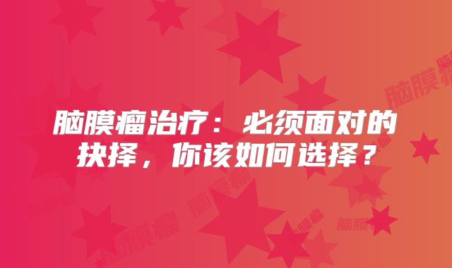 脑膜瘤治疗：必须面对的抉择，你该如何选择？
