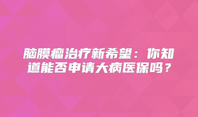 脑膜瘤治疗新希望：你知道能否申请大病医保吗？