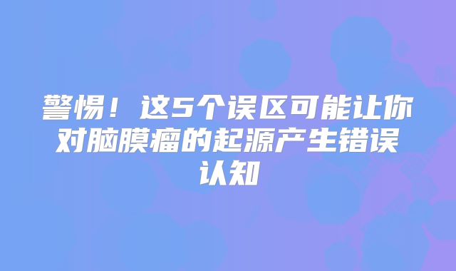 警惕！这5个误区可能让你对脑膜瘤的起源产生错误认知