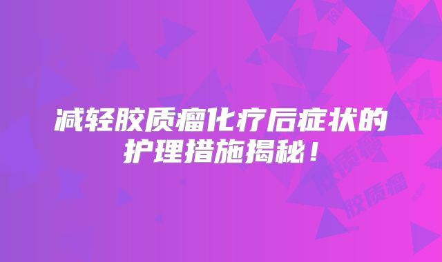 减轻胶质瘤化疗后症状的护理措施揭秘！