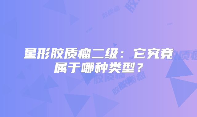 星形胶质瘤二级：它究竟属于哪种类型？