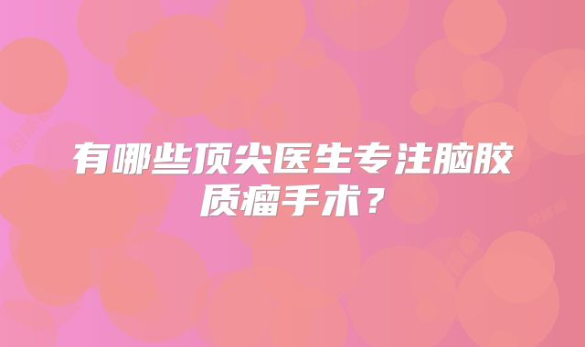 有哪些顶尖医生专注脑胶质瘤手术？