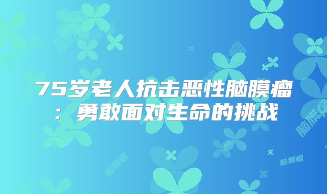 75岁老人抗击恶性脑膜瘤：勇敢面对生命的挑战
