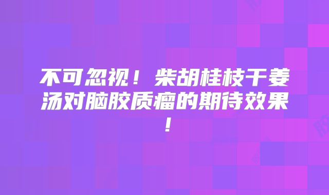 不可忽视！柴胡桂枝干姜汤对脑胶质瘤的期待效果！