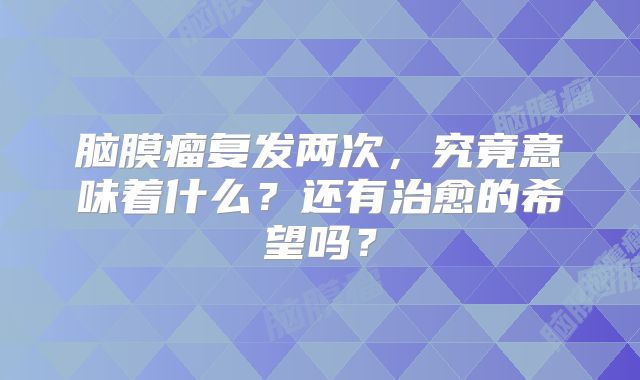 脑膜瘤复发两次，究竟意味着什么？还有治愈的希望吗？