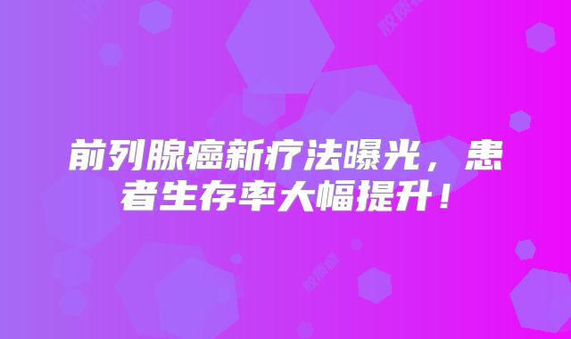 前列腺癌新疗法曝光，患者生存率大幅提升！