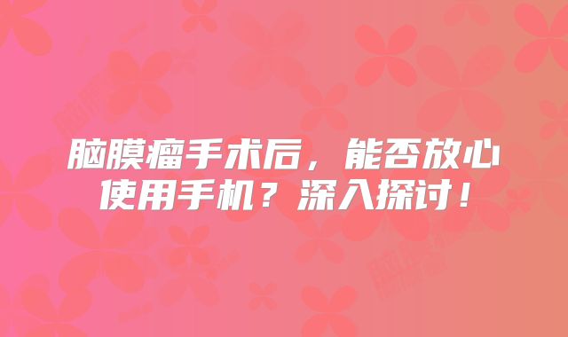 脑膜瘤手术后，能否放心使用手机？深入探讨！