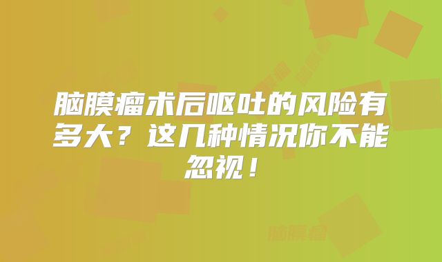 脑膜瘤术后呕吐的风险有多大？这几种情况你不能忽视！