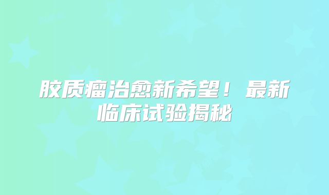 胶质瘤治愈新希望！最新临床试验揭秘