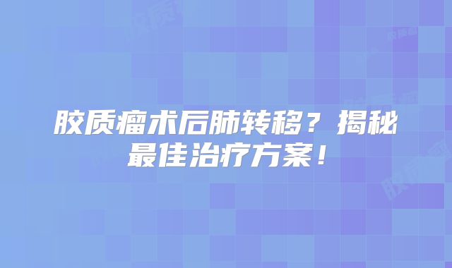 胶质瘤术后肺转移？揭秘最佳治疗方案！