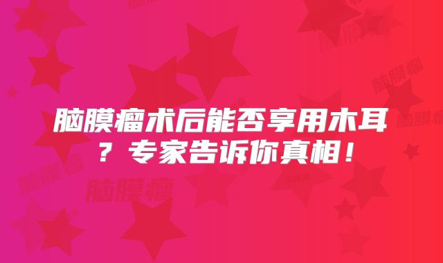 脑膜瘤术后能否享用木耳？专家告诉你真相！