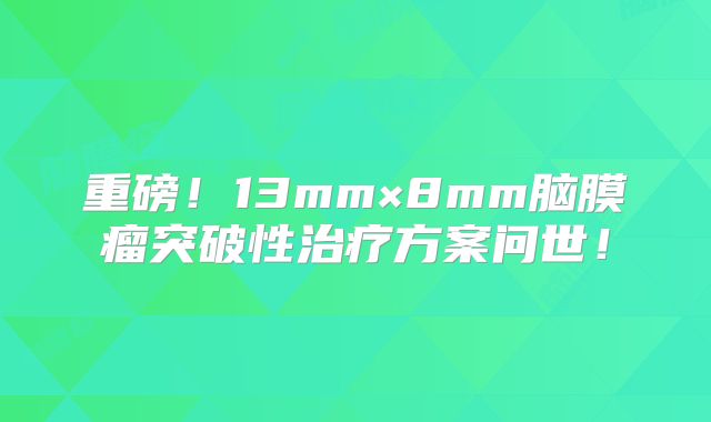 重磅！13mm×8mm脑膜瘤突破性治疗方案问世！