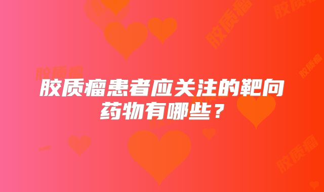 胶质瘤患者应关注的靶向药物有哪些？