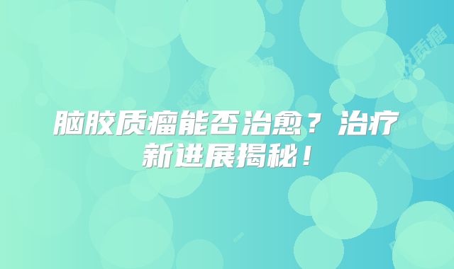 脑胶质瘤能否治愈？治疗新进展揭秘！