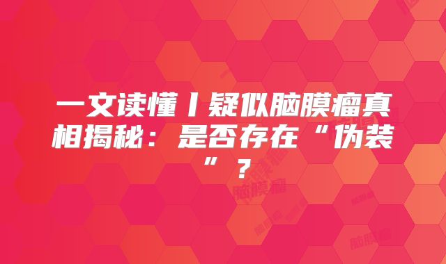 一文读懂丨疑似脑膜瘤真相揭秘：是否存在“伪装”？