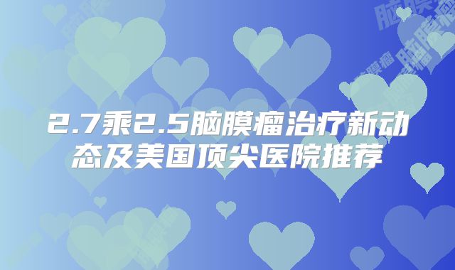 2.7乘2.5脑膜瘤治疗新动态及美国顶尖医院推荐